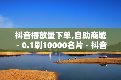 抖音播放量下单,自助商城 - 0.1刷10000名片 - 抖音业务24小时在线下单商城